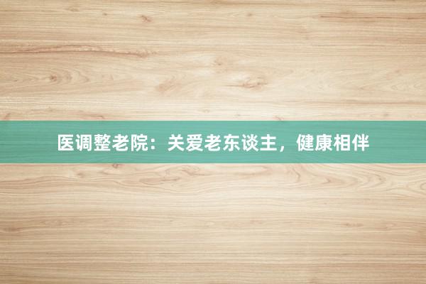 医调整老院：关爱老东谈主，健康相伴
